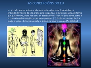 AS CONCEPCIÓNS DO EU
«… si o ollo fose un animal, a súa alma sería a vista: esta é, desde logo, a
entidade definitoria do ollo. O ollo pola súa parte, é a materia da vista, de forma
que quitada esta, aquel non sería en absoluto ollo a non ser polo nome, como é
no caso dun ollo esculpido en pedra ou pintado. (…) Porén así como o ollo é a
pupila e a vista, de forma paralela- o animal é a alma e o corpo (Aristóteles )
 