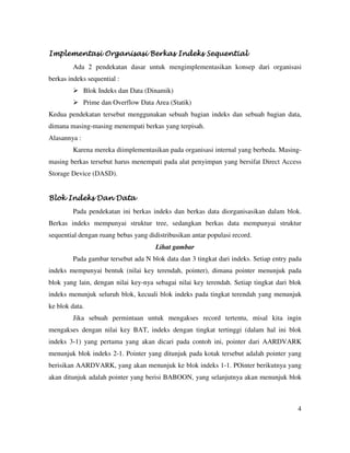 4
Implementasi Organisasi BerkImplementasi Organisasi BerkImplementasi Organisasi BerkImplementasi Organisasi Berkas Indeks Sequentialas Indeks Sequentialas Indeks Sequentialas Indeks Sequential
Ada 2 pendekatan dasar untuk mengimplementasikan konsep dari organisasi
berkas indeks sequential :
Blok Indeks dan Data (Dinamik)
Prime dan Overflow Data Area (Statik)
Kedua pendekatan tersebut menggunakan sebuah bagian indeks dan sebuah bagian data,
dimana masing-masing menempati berkas yang terpisah.
Alasannya :
Karena mereka diimplementasikan pada organisasi internal yang berbeda. Masing-
masing berkas tersebut harus menempati pada alat penyimpan yang bersifat Direct Access
Storage Device (DASD).
Blok Indeks Dan DataBlok Indeks Dan DataBlok Indeks Dan DataBlok Indeks Dan Data
Pada pendekatan ini berkas indeks dan berkas data diorganisasikan dalam blok.
Berkas indeks mempunyai struktur tree, sedangkan berkas data mempunyai struktur
sequential dengan ruang bebas yang didistribusikan antar populasi record.
Lihat gambar
Pada gambar tersebut ada N blok data dan 3 tingkat dari indeks. Setiap entry pada
indeks mempunyai bentuk (nilai key terendah, pointer), dimana pointer menunjuk pada
blok yang lain, dengan nilai key-nya sebagai nilai key terendah. Setiap tingkat dari blok
indeks menunjuk seluruh blok, kecuali blok indeks pada tingkat terendah yang menunjuk
ke blok data.
Jika sebuah permintaan untuk mengakses record tertentu, misal kita ingin
mengakses dengan nilai key BAT, indeks dengan tingkat tertinggi (dalam hal ini blok
indeks 3-1) yang pertama yang akan dicari pada contoh ini, pointer dari AARDVARK
menunjuk blok indeks 2-1. Pointer yang ditunjuk pada kotak tersebut adalah pointer yang
berisikan AARDVARK, yang akan menunjuk ke blok indeks 1-1. POinter berikutnya yang
akan ditunjuk adalah pointer yang berisi BABOON, yang selanjutnya akan menunjuk blok
 