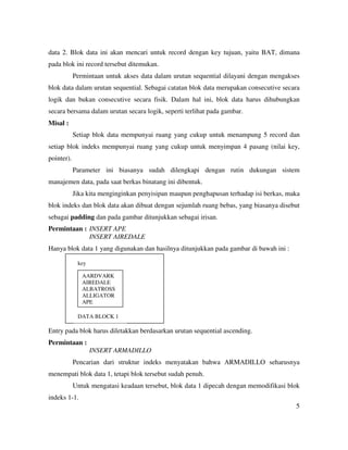 5
data 2. Blok data ini akan mencari untuk record dengan key tujuan, yaitu BAT, dimana
pada blok ini record tersebut ditemukan.
Permintaan untuk akses data dalam urutan sequential dilayani dengan mengakses
blok data dalam urutan sequential. Sebagai catatan blok data merupakan consecutive secara
logik dan bukan consecutive secara fisik. Dalam hal ini, blok data harus dihubungkan
secara bersama dalam urutan secara logik, seperti terlihat pada gambar.
Misal :
Setiap blok data mempunyai ruang yang cukup untuk menampung 5 record dan
setiap blok indeks mempunyai ruang yang cukup untuk menyimpan 4 pasang (nilai key,
pointer).
Parameter ini biasanya sudah dilengkapi dengan rutin dukungan sistem
manajemen data, pada saat berkas binatang ini dibentuk.
Jika kita menginginkan penyisipan maupun penghapusan terhadap isi berkas, maka
blok indeks dan blok data akan dibuat dengan sejumlah ruang bebas, yang biasanya disebut
sebagai padding dan pada gambar ditunjukkan sebagai irisan.
Permintaan : INSERT APE
INSERT AIREDALE
Hanya blok data 1 yang digunakan dan hasilnya ditunjukkan pada gambar di bawah ini :
Entry pada blok harus diletakkan berdasarkan urutan sequential ascending.
Permintaan :
INSERT ARMADILLO
Pencarian dari struktur indeks menyatakan bahwa ARMADILLO seharusnya
menempati blok data 1, tetapi blok tersebut sudah penuh.
Untuk mengatasi keadaan tersebut, blok data 1 dipecah dengan memodifikasi blok
indeks 1-1.
AARDVARK
AIREDALE
ALBATROSS
ALLIGATOR
APE
key
DATA BLOCK 1
 