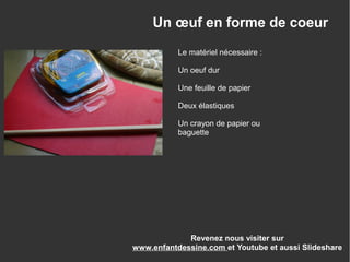 Un œuf en forme de coeur
Le matériel nécessaire :
Un oeuf dur
Une feuille de papier
Deux élastiques
Un crayon de papier ou
baguette
Revenez nous visiter sur
www.enfantdessine.com et Youtube et aussi Slideshare
 