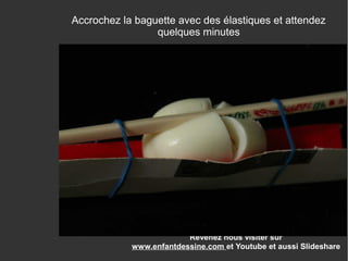 Revenez nous visiter sur
www.enfantdessine.com et Youtube et aussi Slideshare
Accrochez la baguette avec des élastiques et attendez
quelques minutes
 