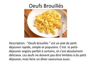 Oeufs Brouillés




Description: "Oeufs brouillés " est un plat de petit
déjeuner rapide, simple et populaire. C'est le petit-
déjeuner anglais parfait à certains, et c'est absolument
délicieux. Les œufs ne doivent pas être limitées à du petit
déjeuner, mais faire un dîner savoureux aussi.
 