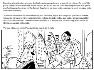 Quando a rainha Candace precisou de alguém para supervisionar o seu comércio exterior, fui escolhido,
graças ao meu conhecimento de outras culturas. Eu estava feliz em servir nesta capacidade, mas queria
uma família para chamar de minha. Pensei: Deve haver um lugar onde eu possa me sentir em casa, onde
serei aceito como sou.
Quando os assuntos de Estado me levaram para Jerusalém, fiquei mais tempo do que o estritamente
necessário, porque me interessei pela religião judaica. Descobri tudo o que pude e até consegui obter
uma cópia das Escrituras. Eu estava ansioso para visitar o Templo, mas, quando cheguei ao portão do
edifício consagrado fui barrado.
“Por que não posso entrar?” perguntei ao guarda do Templo.
 