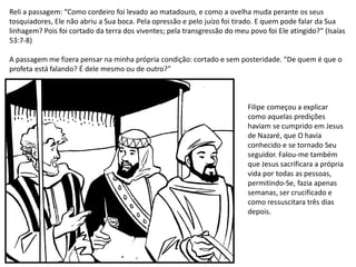 Reli a passagem: “Como cordeiro foi levado ao matadouro, e como a ovelha muda perante os seus
tosquiadores, Ele não abriu a Sua boca. Pela opressão e pelo juízo foi tirado. E quem pode falar da Sua
linhagem? Pois foi cortado da terra dos viventes; pela transgressão do meu povo foi Ele atingido?” (Isaías
53:7-8)
A passagem me fizera pensar na minha própria condição: cortado e sem posteridade. “De quem é que o
profeta está falando? É dele mesmo ou de outro?”
Filipe começou a explicar
como aquelas predições
haviam se cumprido em Jesus
de Nazaré, que O havia
conhecido e se tornado Seu
seguidor. Falou-me também
que Jesus sacrificara a própria
vida por todas as pessoas,
permitindo-Se, fazia apenas
semanas, ser crucificado e
como ressuscitara três dias
depois.
 
