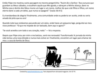 Então Filipe me mostrou outra passagem no mesmo pergaminho: “Assim diz o Senhor: ‘Aos eunucos que
guardam os Meus sábados, e escolhem aquilo que Me agrada, e abraçam a Minha aliança, darei na
Minha casa e dentro dos Meus muros um lugar e um nome, melhor do que o de filhos e filhas; um nome
eterno darei a cada um deles, que nunca se apagará’.” (Isaías 56:4-5)
Eu transbordava de alegria! Finalmente, uma comunidade onde eu poderia ser aceito, onde eu seria
amado do jeito que eu era!
Quando notei que estávamos passando por um oásis, onde havia um pequeno lago, perguntei ao meu
novo professor: “O que me impede de ser batizado, bem aqui e agora?”
“Se você acredita com todo o seu coração, nada.” — foi a resposta.
Depois que Filipe orou por mim e me batizou, senti-me renovado! Transformado! A jornada da minha
vida tomou uma nova direção e nunca mais estive só. Finalmente, encontrei um lugar para chamar de
meu: a casa da família de Deus.
Created by www.freekidstories.org. Text adapted from Activated magazine. Art © TFI.
 