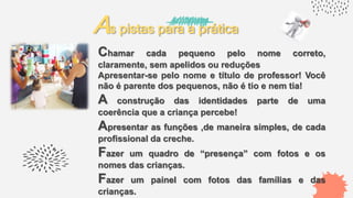 As pistas para a prática
Chamar cada pequeno pelo nome correto,
claramente, sem apelidos ou reduções
Apresentar-se pelo nome e título de professor! Você
não é parente dos pequenos, não é tio e nem tia!
A construção das identidades parte de uma
coerência que a criança percebe!
Apresentar as funções ,de maneira simples, de cada
profissional da creche.
Fazer um quadro de “presença” com fotos e os
nomes das crianças.
Fazer um painel com fotos das famílias e das
crianças.
 