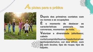 Depois dos primeiros contatos com
os nomes e as ocupações
É o momento de destacar as
características pessoais nas
conversas, momentos de roda;
Valorizar a diversidade (alto/baixo;
cabelo
curto/cumprido/liso/cacheado/loiro/cas
tanho/preto/ruivo; cor dos olhos; com
ou sem óculos; tipo de roupa; tipo de
sapato.
As pistas para a prática
 