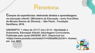 REFERÊNCIA
Campos de experiências: efetivando direitos e aprendizagens
na educação infantil / [Ministério da Educação ; texto final Zilma
de Moraes Ramos de Oliveira]. – São Paulo : Fundação
Santillana, 2018.
UNIVESPTV. 1 vídeo de (13:17 min.) D-13 - Identidade e
Autonomia, Educação Infantil: Abordagens Curriculares.
Publicado pelo canal UNIVESP, 2011. Disponível em
<https://www.youtube.com/watch?v=hDba0NLZuC4>>. Acesso
em out. 2023
 