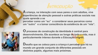 INTRODUÇÃO
A criança, na interação com seus pares e com adultos, vive
experiências de atenção pessoal e outras práticas sociais nas
quais aprende a se
perceber como um “eu” a considerar seus parceiros como
um “outro” e a tomar consciência da existência de um “nós”.
O processo de construção da identidade é central para
desenvolvimento. Ele acontece ao longo de toda a vida, mas é
particularmente intenso durante a Educação Infantil.
Desafio que se coloca para a criança é perceber que há no
mundo um grande conjunto de diferentes pessoas em
distintos papéis, algumas mais próximas.
 