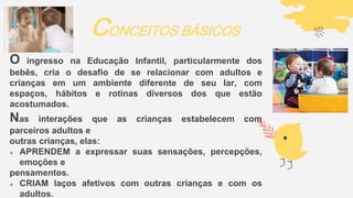 O ingresso na Educação Infantil, particularmente dos
bebês, cria o desafio de se relacionar com adultos e
crianças em um ambiente diferente de seu lar, com
espaços, hábitos e rotinas diversos dos que estão
acostumados.
Nas interações que as crianças estabelecem com
parceiros adultos e
outras crianças, elas:
 APRENDEM a expressar suas sensações, percepções,
emoções e
pensamentos.
 CRIAM laços afetivos com outras crianças e com os
adultos.
CONCEITOS BÁSICOS
 