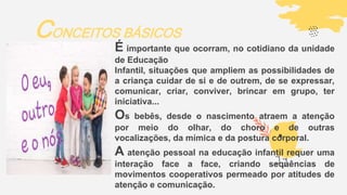 CONCEITOS BÁSICOS
É importante que ocorram, no cotidiano da unidade
de Educação
Infantil, situações que ampliem as possibilidades de
a criança cuidar de si e de outrem, de se expressar,
comunicar, criar, conviver, brincar em grupo, ter
iniciativa...
Os bebês, desde o nascimento atraem a atenção
por meio do olhar, do choro e de outras
vocalizações, da mímica e da postura corporal.
A atenção pessoal na educação infantil requer uma
interação face a face, criando sequências de
movimentos cooperativos permeado por atitudes de
atenção e comunicação.
 