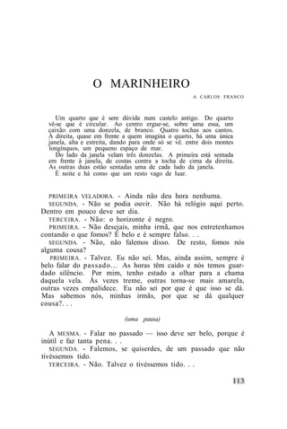 O MARINHEIRO
                                                       A CARLOS FRANCO



     Um quarto que é sem dúvida num castelo antigo. Do quarto
  vê-se que é circular. Ao centro ergue-se, sobre uma essa, um
  caixão com uma donzela, de branco. Quatro tochas aos cantos.
  À direita, quase em frente a quem imagina o quarto, há uma única
  janela, alta e estreita, dando para onde só se vê. entre dois montes
  longínquos, um pequeno espaço de mar.
     Do lado da janela velam três donzelas. A primeira está sentada
  em frente à janela, de costas contra a tocha de cima da direita.
  As outras duas estão sentadas uma de cada lado da janela.
     É noite e há como que um resto vago de luar.


  PRIMEIRA VELADORA. - Ainda não deu            hora nenhuma.
  SEGUNDA. - Não se podia ouvir. Não            há relógio aqui perto.
Dentro em pouco deve ser dia.
   TERCEIRA. - Não: o horizonte é negro.
   PRIMEIRA. - Não desejais, minha irmã, que nos entretenhamos
contando o que fomos? É belo e é sempre falso. . .
   SEGUNDA. - Não, não falemos disso. De resto, fomos nós
alguma cousa?
   PRIMEIRA. - Talvez. Eu não sei. Mas, ainda assim, sempre é
belo falar do passado... As horas têm caído e nós temos guar-
dado silêncio. Por mim, tenho estado a olhar para a chama
daquela vela. Às vezes treme, outras torna-se mais amarela,
outras vezes empalidece. Eu não sei por que é que isso se dá.
Mas sabemos nós, minhas irmãs, por que se dá qualquer
cousa?. . .

                              (uma pausa)

   A MESMA. - Falar no passado — isso deve ser belo, porque é
inútil e faz tanta pena. . .
   SEGUNDA. - Falemos, se quiserdes, de um passado que não
tivéssemos tido.
   TERCEIRA. - Não. Talvez o tivéssemos tido. . .
 
