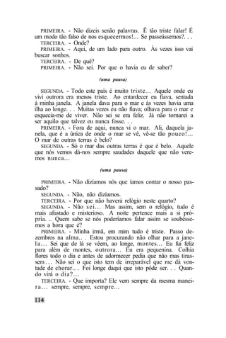 PRIMEIRA. - Não dizeis senão palavras. Ê    tão triste falar! É
um modo tão falso de nos esquecermos!... Se   passeássemos?. . .
  TERCEIRA. - Onde?
  PRIMEIRA. - Aqui, de um lado para outro.     Às vezes isso vai
buscar sonhos.
  TERCEIRA. - De quê?
  PRIMEIRA. - Não sei. Por que o havia eu     de saber?
                          (uma pausa)

   SEGUNDA. - Todo este país é muito triste... Aquele onde eu
vivi outrora era menos triste. Ao entardecer eu fiava, sentada
à minha janela. A janela dava para o mar e às vezes havia uma
ilha ao longe. . . Muitas vezes eu não fiava; olhava para o mar e
esquecia-me de viver. Não sei se era feliz. Já não tornarei a
ser aquilo que talvez eu nunca fosse. . .
   PRIMEIRA. - Fora de aqui, nunca vi o mar. Ali, daquela ja-
nela, que é a única de onde o mar se vê, vê-se tão pouco!...
O mar de outras terras é belo?
   SEGUNDA. - Só o mar das outras terras é que é belo. Aquele
que nós vemos dá-nos sempre saudades daquele que não vere-
mos nunca...
                          (uma pausa)

  PRIMEIRA.   - Não dizíamos nós que íamos contar o nosso pas-
sado?
  SEGUNDA. - Não, não dizíamos.
  TERCEIRA. - Por que não haverá relógio neste quarto?
  SEGUNDA. - Não sei... Mas assim, sem o relógio, tudo          é
mais afastado e misterioso. A noite pertence mais a si pró-
pria. .. Quem sabe se nós poderíamos falar assim se soubésse-
mos a hora que é?
    PRIMEIRA. - Minha irmã, em mim tudo é triste. Passo de-
zembros na alma.. . Estou procurando não olhar para a jane-
l a . . . Sei que de lá se vêem, ao longe, montes... Eu fui feliz
para além de montes, outrora... Eu era pequenina. Colhia
flores todo o dia e antes de adormecer pedia que não mas tiras-
sem . . . Não sei o que isto tem de irreparável que me dá von-
tade de chorar.. . Foi longe daqui que isto pôde ser. . . Quan-
do virá o dia?...
    TERCEIRA. - Que importa? Ele vem sempre da mesma manei-
r a . . . sempre, sempre, sempre...
 