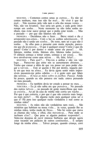 ( uma pausa )

   SEGUNDA. - Contemos contos umas as outras... Eu não sei
contos nenhuns, mas isso não faz mal... Só viver é que faz
mal.. . Não rocemos pela vida nem a orla das nossas vestes. . .
Não, não vos levanteis. Isso seria um gesto, e cada gesto inter-
rompe um sonho. . . Neste momento eu não tinha sonho ne-
nhum, mas é-me suave pensar que o podia estar tendo. . . Mas
o passado — por que não falamos nós dele?
   PRIMEIRA. - Decidimos não o fazer. . . Breve raiará o dia e
arrepender-nos-emos... Com a luz os sonhos adormecem... O
passado não é senão um sonho... De resto, nem sei o que não é
sonho. . . Se olho para o presente com muita atenção, parece-
me que ele já passou... O que é qualquer cousa? Como é que ela
passa? Como é por dentro o modo como ela passa?. . . Ah.
falemos, minhas irmãs, falemos alto, falemos todas juntas.. .
O silêncio começa a tomar corpo, começa a ser cousa. . . Sin-
to-o envolver-me como uma névoa. . . Ah, falai, falai!...
   SEGUNDA. - Para quê?... Fito-vos a ambas e não vos vejo
logo. . . Parece-me que entre nós se aumentaram abismos. . .
Tenho que cansar a idéia de que vos posso ver para poder che-
gar a ver-vos. . . Este ar quente é frio por dentro, naquela par-
te em que toca na alma... Eu devia agora sentir mãos impos-
síveis passarem-me pelos cabelos — é o gesto com que falam
das sereias.. . (Cruza as mãos sobre os joelhos. Pausa). Ainda
há pouco, quando eu não pensava em nada. estava pensando
no meu passado.
    PRIMEIRA. - Eu também devia ter estado a pensar no meu. . .
   TERCEIRA. - Eu já não sabia em que pensava... No passado
dos outros talvez..., no passado de gente maravilhosa que nun-
ca existiu... Ao pé da casa de minha mãe corria um riacho. . .
Por que é que correria, e por que é que não correria mais longe.
ou mais perto?. . . Há alguma razão para qualquer coisa ser o
que é? Há para isso qualquer razão verdadeira e real como as
minhas mãos?
    SEGUNDA. - As mãos não são verdadeiras nem reais. . . São
mistérios que habitam na nossa vida... às vezes, quando fito as
minhas mãos, tenho medo de Deus.. . Não há vento que mova
as chamas das velas, e olhai, elas movem-se.. . Para onde se
inclinam elas?... Que pena se alguém pudesse responder!.. .
Sinto-me desejosa de ouvir músicas bárbaras que devem agora
 estar tocando em palácios de outros continentes.. . É sempre
longe da minha alma. . . Talvez porque, quando criança, corri
 