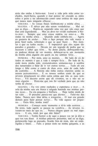 atrás das ondas à beira-mar. Levei a vida pela mão entre ro-
chedos, maré-baixa, quando o mar parece ter cruzado as mãos
sobre o peito e ter adormecido como uma estátua de anjo para
que nunca mais ninguém olhasse. . .
    TERCEIRA. - As vossas frases lembram-me a minha alma. . .
    SEGUNDA. - É talvez por não serem verdadeiras. . . Mal sei
que as digo. . . Repito-as seguindo uma voz que não ouço que
mas está segredando. . . Mas eu devo ter vivido realmente à bei-
r a - m a r . . . Sempre que uma cousa ondeia, eu a m o - a . . . Há
ondas na minha alma. . . Quando ando embalo-me. . . Agora
eu gostaria de andar.. . Não o faço porque não vale nunca a
pena fazer nada, sobretudo o que se quer fazer. . . Dos mon-
tes é que eu tenho medo. . . É impossível que eles sejam tão
parados e grandes. . . Devem ter um segredo de pedra que se
recusam a saber que t ê m . . . Se desta janela, debruçando-me,
eu pudesse deixar de ver montes, debruçar-se-ia um momento
da minha alma alguém em quem eu me sentisse feliz.. .
     PRIMEIRA. - Por mim, amo os montes. . . Do lado de cá de
todos os montes é que a vida é sempre feia... Do lado de lá,
onde mora minha mãe, costumávamos sentarmo-nos à sombra
dos tamarindos e falar de ir ver outras terras. . . Tudo ali era
longo e feliz como o canto de duas aves, uma de cada lado
do caminho. . . A floresta não tinha outras clareiras senão os
nossos pensamentos... E os nossos sonhos eram de que as
árvores projetassem no chão outra calma que não as suas som-
b r a s . . . Foi decerto assim que ali vivemos, eu e não sei se
mais alguém. . . Dizei-me que isto foi verdade para que eu não
tenha de chorar. . .
     SEGUNDA. - Eu vivi entre rochedos e espreitava o m a r . . . A
orla da minha saia era fresca e salgada batendo nas minhas per-
nas n u a s . . . Eu era pequena e bárbara. . . Hoje tenho medo de
ter sido. . . O presente parece-me que durmo. . . Falai-me das
fadas. Nunca ouvi falar delas a ninguém... O mar era grande
demais para fazer pensar n e l a s . . . Na vida aquece ser peque-
no. . . Éreis feliz, minha irmã?
     PRIMEIRA. - Começo neste momento a tê-lo sido outrora. . .
De resto, tudo aquilo se passou na s o m b r a . . . As árvores vi-
veram-no mais do que eu. . . Nunca chegou quem eu mal espe-
rava. . . E vós, irmã, por que não falais?
     TERCEIRA. - Tenho horror a de aqui a pouco vos ter já dito o
que vos vou dizer. A minhas palavras presentes, mal eu as diga,
pertencerão logo ao passado, ficarão fora de mim, não sei onde.
rígidas e fatais. . . Falo. e penso nisto na minha garganta, e as
 