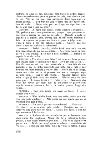 molhava na água os pés, esticando para baixo os dedos. Depois
olhava excessivamente para as pontas dos pés, mas não era para
os ver. Não sei por quê. mas parece-me deste lago que ele
nunca existiu. . . Lembrar-me dele é como não me poder lem-
brar de nada. . . Quem sabe por que é que eu digo isto e se
fui eu que vivi o que recordo?. . .
   SEGUNDA. - À beira-mar somos tristes quando sonhamos...
Não podemos ser o que queremos ser, porque o que queremos ser
queremo-lo sempre ter sido no passado. . . Quando a onda se
espalha e a espuma chia. parece que há mil vozes mínimas a
falar. A espuma só parece ser fresca a quem a julga uma. . .
Tudo é muito e nós não sabemos nada. . . Quereis que vos
conte o que eu sonhava à beira-mar?
   PRIMEIRA. - Podeis contá-lo, minha irmã: mas nada em nós
tem necessidade de que no-lo conteis. . . Sc é belo, tenho já pena
de vir a tê-lo ouvido. E se não é belo. esperai. . .. contai-o só
depois de o alterardes. . .
   SEGUNDA. - Vou dizer-vo-lo. Não é inteiramente falso, porque
sem dúvida nada é inteiramente falso. Deve ter sido assim. . .
Um dia que eu dei por mim recostada no cimo frio de um
rochedo, e que eu tinha esquecido que tinha pai e mãe e que
houvera em mim infância e outros dias — nesse dia vi ao longe,
como uma coisa que eu só pensasse em ver. a passagem vaga
de uma vela. . . Depois ela cessou. . . Quando reparei para
mim, vi que já tinha esse meu sonho. . . Não sei onde ele teve
princípio. . . E nunca tornei a ver outra vela. . . Nenhuma das
velas dos navios que saem aqui de um porto se parece com
aquela, mesmo quando é lua e os navios passam longe de-
vagar. . .
   PRIMEIRA. - Vejo pela janela um navio ao longe. É talvez
aquele que vistes.. .
   SEGUNDA. - Não, minha irmã; esse que vedes busca sem dú-
vida um porto qualquer. . . Não podia ser que aquele que eu vi
buscasse qualquer porto. . .
   PRIMEIRA. - Por que é que me respondestes?. . . Pode ser. . .
 Eu não vi navio nenhum pela janela. .. Desejava ver um e
falei-vos dele para não ter pena. . . Contai-nos agora o que foi
que sonhastes à beira-mar. . .
   SEGUNDA. - Sonhava de um marinheiro que se houvesse per-
dido numa ilha longínqua. Nessa ilha havia palmeiras hirtas,
poucas, e aves vagas passavam por elas. . . Não vi se alguma vez
pousavam. . . Desde que, naufragado, se salvara, o marinheiro vi-
via ali. . . Como ele não tinha meio de voltar à pátria, e cada
 