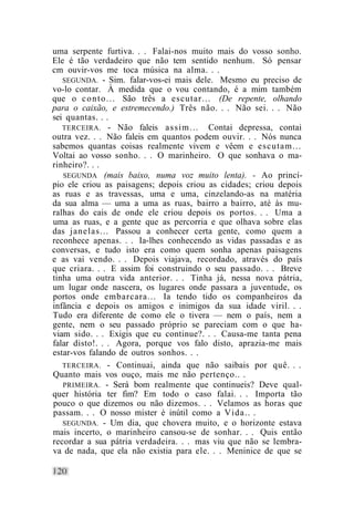 uma serpente furtiva. . . Falai-nos muito mais do vosso sonho.
Ele é tão verdadeiro que não tem sentido nenhum. Só pensar
cm ouvir-vos me toca música na alma. . .
   SEGUNDA. - Sim. falar-vos-ei mais dele. Mesmo eu preciso de
vo-lo contar. À medida que o vou contando, é a mim também
que o c o n t o . . . São três a escutar... (De repente, olhando
para o caixão, e estremecendo.) Três não. . . Não sei. . . Não
sei quantas. . .
   TERCEIRA. - Não faleis assim... Contai depressa, contai
outra vez. . . Não faleis em quantos podem ouvir. . . Nós nunca
sabemos quantas coisas realmente vivem e vêem e escutam...
Voltai ao vosso sonho. . . O marinheiro. O que sonhava o ma-
rinheiro?. . .
   SEGUNDA (mais baixo, numa voz muito lenta). - Ao princí-
pio ele criou as paisagens; depois criou as cidades; criou depois
as ruas e as travessas, uma e uma, cinzelando-as na matéria
da sua alma — uma a uma as ruas, bairro a bairro, até às mu-
ralhas do cais de onde ele criou depois os portos. . . Uma a
uma as ruas, e a gente que as percorria e que olhava sobre elas
das janelas... Passou a conhecer certa gente, como quem a
reconhece apenas. . . Ia-lhes conhecendo as vidas passadas e as
conversas, e tudo isto era como quem sonha apenas paisagens
e as vai vendo. . . Depois viajava, recordado, através do país
que criara. . . E assim foi construindo o seu passado. . . Breve
tinha uma outra vida anterior. . . Tinha já, nessa nova pátria,
um lugar onde nascera, os lugares onde passara a juventude, os
portos onde embarcara... Ia tendo tido os companheiros da
infância e depois os amigos e inimigos da sua idade viril. . .
Tudo era diferente de como ele o tivera — nem o país, nem a
gente, nem o seu passado próprio se pareciam com o que ha-
viam sido. . . Exigis que eu continue?. . . Causa-me tanta pena
falar disto!. . . Agora, porque vos falo disto, aprazia-me mais
estar-vos falando de outros sonhos. . .
   TERCEIRA. - Continuai, ainda que não saibais por quê. . .
Quanto mais vos ouço, mais me não pertenço.. .
   PRIMEIRA. - Será bom realmente que continueis? Deve qual-
quer história ter fim? Em todo o caso falai. . . Importa tão
pouco o que dizemos ou não dizemos. . . Velamos as horas que
passam. . . O nosso mister é inútil como a Vida.. .
   SEGUNDA. - Um dia, que chovera muito, e o horizonte estava
mais incerto, o marinheiro cansou-se de sonhar. . . Quis então
recordar a sua pátria verdadeira. . . mas viu que não se lembra-
va de nada, que ela não existia para ele. . . Meninice de que se
 