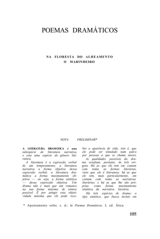 POEMAS DRAMÁTICOS


                 NA   FLORESTA           DO   ALHEAMENTO
                           O       MARINHEIRO




                        NOTA             PRELIMINAR*

A   LITERATURA   DRAMÁTICA     é   uma     ber a aparência de vida, isto é, que
subespécie de literatura narrativa,        ele pode ser simulado num palco
e esta uma espécie do gênero lite-         por pessoas a que se chama atores.
ratura.                                       As qualidades possíveis do dra-
   A literatura é a expressão verbal       ma resultam, portanto, de três ori-
de um temperamento; a literatura           gens. Há as que ele tem em comum
narrativa a forma objetiva dessa           com todas as formas literárias,
expressão verbal; a literatura dra-        visto que ele é literatura; há as que
mática a forma maximamente ob-             ele tem, mais particularmente, em
jetiva — ou seja, a forma sintética        comum com todas as narrativas
— dessa expressão objetiva. Um             literárias; e há as que lhe são pró-
drama não é mais que um romance            prias     como   forma    maximamente
na sua forma máxima de síntese             sintética da narrativa literária.
possível. Ê por atingir esta objeti-           Há três espécies de drama: o
vidade máxima que ele pode rece-           tipo sintético, que busca incluir em

* Apontamento solto; s. d.; in Poemas Dramáticos, I, ed. Ática.
 