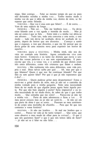 migo, falai comigo. . . Falai ao mesmo tempo do que eu para
não deixardes sozinha a minha v o z . . . Tenho menos medo à
minha voz do que à idéia da minha voz, dentro de mim, se for
reparar que estou falando. . .
   TERCEIRA. - Que voz é essa com que falais?. . . É de outra. . .
Vem de uma espécie de longe. . .
   PRIMEIRA. - Não sei. . . Não me lembreis isso. . . Eu devia
estar falando com a voz aguda e tremida do medo. . . Mas já
não sei como é que se fala. . . Entre mim e a minha voz abriu-se
um abismo. . . Tudo isto, toda esta conversa e esta noite, e este
medo — tudo isto devia ter acabado, devia ter acabado de re-
pente, depois do horror que nos dissestes. . . Começo a sentir
que o esqueço, a isso que dissestes, e que me fez pensar que eu
devia gritar de uma maneira nova para exprimir um horror de
aqueles. . .
   TERCEIRA (para a SEGUNDA). - Minha irmã, não nos de-
víeis ter contado esta história. Agora estranho-me viva com
mais horror. Contaveis e eu tanto me distraía que ouvia o sen-
tido das vossas palavras e o seu som separadamente. E pare-
cia-me que vós, e a vossa voz, c o sentido do que dizíeis eram
três entes diferentes, como três criaturas que falam e andam.
   SEGUNDA. - São realmente três entes diferentes, com vida pró-
pria e real. Deus talvez saiba por quê. . . Ah. mas por que é
que falamos? Quem é que nos faz continuar falando? Por que
falo eu sem querer falar? Por que é que já não reparamos que
é dia?. . .
   PRIMEIRA. - Quem pudesse gritar para despertarmos! Estou a
ouvir-me a gritar dentro de mim, mas já não sei o caminho da
minha vontade para a minha garganta. Sinto uma necessidade
feroz de ter medo de que alguém possa agora bater àquela por-
ta. Por que não bate alguém à porta? Seria impossível c eu te-
nho necessidade de ter medo disso, de saber de que é que tenho
medo. . . Que estranha que me sinto!. . . Parece-me já não ter
a minha voz. . . Parte de mim adormeceu e ficou a ver. . . O
meu pavor cresceu mas eu já não sei senti-lo. . . Já não sei em
que parte da alma é que se sente. . . Puseram ao meu sentimen-
to do corpo uma mortalha de chumbo. . . Para que foi que nos
contastes a vossa história?
   SEGUNDA. - Já não me lembro. . . Já mal me lembro que a
contei. . . Parece ter sido já há tanto tempo!. . . Que sono, que
sono absorve o meu modo de olhar para as coisas!... O que é
que nós queremos fazer? o que é que nós temos idéia de fazer?
— já não sei se é falar ou não falar. . .
 