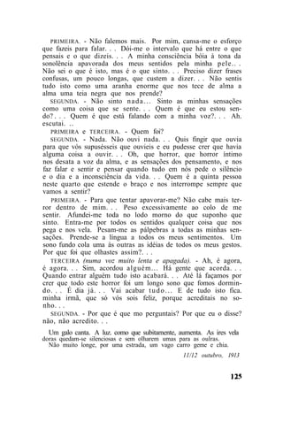 PRIMEIRA. - Não falemos mais. Por mim, cansa-me o esforço
que fazeis para falar. . . Dói-me o intervalo que há entre o que
pensais e o que dizeis. . . A minha consciência bóia à tona da
sonolência apavorada dos meus sentidos pela minha pele.. .
Não sei o que é isto, mas é o que sinto. . . Preciso dizer frases
confusas, um pouco longas, que custem a dizer. . . Não sentis
tudo isto como uma aranha enorme que nos tece de alma a
alma uma teia negra que nos prende?
   SEGUNDA. - Não sinto n a d a . . . Sinto as minhas sensações
como uma coisa que se sente. . . Quem é que eu estou sen-
do? . . . Quem é que está falando com a minha voz?. . . Ah.
escutai. ..
   PRIMEIRA e TERCEIRA. - Quem foi?
   SEGUNDA. - Nada. Não ouvi nada. . . Quis fingir que ouvia
para que vós supusésseis que ouvieis e eu pudesse crer que havia
alguma coisa a ouvir. . . Oh, que horror, que horror íntimo
nos desata a voz da alma, e as sensações dos pensamento, e nos
faz falar e sentir e pensar quando tudo em nós pede o silêncio
e o dia e a inconsciência da vida. . . Quem é a quinta pessoa
neste quarto que estende o braço e nos interrompe sempre que
vamos a sentir?
   PRIMEIRA. - Para que tentar apavorar-me? Não cabe mais ter-
ror dentro de mim. . . Peso excessivamente ao colo de me
sentir. Afundei-me toda no lodo morno do que suponho que
sinto. Entra-me por todos os sentidos qualquer coisa que nos
pega e nos vela. Pesam-me as pálpebras a todas as minhas sen-
sações. Prende-se a língua a todos os meus sentimentos. Um
sono fundo cola uma às outras as idéias de todos os meus gestos.
Por que foi que olhastes assim?. . .
   TERCEIRA (numa voz muito lenta e apagada). - Ah, é agora,
é agora. . . Sim, acordou alguém... Há gente que acorda. . .
Quando entrar alguém tudo isto acabará. . . Até lá façamos por
crer que todo este horror foi um longo sono que fomos dormin-
do. . . É dia já. . . Vai acabar t u d o . . . E de tudo isto fica.
minha irmã, que só vós sois feliz, porque acreditais no so-
nho. . .
   SEGUNDA. - Por que é que mo perguntais? Por que eu o disse?
não, não acredito. . .
  Um galo canta. A luz. como que subitamente, aumenta. As ires vela
doras quedam-se silenciosas e sem olharem umas para as oulras.
  Não muito longe, por uma estrada, um vago carro geme e chia.
                                               11/12 outubro, 1913
 