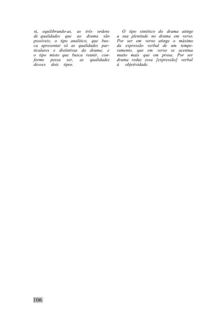 si, equilibrando-as, as três ordens        O tipo sintético do drama atinge
de qualidades que ao drama são          a sua plenitude no drama em verso.
possíveis; o tipo analítico, que bus-   Por ser em verso atinge o máximo
ca apresentar só as qualidades par-     da expressão verbal de um tempe-
ticulares e distintivas do drama; e     ramento, que em verso se acentua
o tipo misto que busca reunir, con-     muito mais que em prosa. Por ser
forme possa ser, as qualidades          drama reduz essa [expressão] verbal
desses dois tipos.                      à objetividade.
 