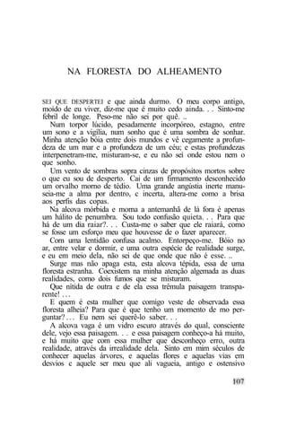 NA FLORESTA DO ALHEAMENTO


SEI QUE DESPERTEI     e que ainda durmo. O meu corpo antigo,
moído de eu viver, diz-me que é muito cedo ainda. . . Sinto-me
febril de longe. Peso-me não sei por quê. ..
   Num torpor lúcido, pesadamente incorpóreo, estagno, entre
um sono e a vigília, num sonho que é uma sombra de sonhar.
Minha atenção bóia entre dois mundos e vê cegamente a profun-
deza de um mar e a profundeza de um céu; e estas profundezas
interpenetram-me, misturam-se, e eu não sei onde estou nem o
que sonho.
   Um vento de sombras sopra cinzas de propósitos mortos sobre
o que eu sou de desperto. Cai de um firmamento desconhecido
um orvalho morno de tédio. Uma grande angústia inerte manu-
seia-me a alma por dentro, c incerta, altera-me como a brisa
aos perfis das copas.
   Na alcova mórbida e morna a antemanhã de lá fora é apenas
um hálito de penumbra. Sou todo confusão quieta. . . Para que
há de um dia raiar?. . . Custa-me o saber que ele raiará, como
se fosse um esforço meu que houvesse de o fazer aparecer.
   Com uma lentidão confusa acalmo. Entorpeço-me. Bóio no
ar, entre velar e dormir, e uma outra espécie de realidade surge,
e eu em meio dela, não sei de que onde que não é esse. ..
   Surge mas não apaga esta, esta alcova tépida, essa de uma
floresta estranha. Coexistem na minha atenção algemada as duas
realidades, como dois fumos que se misturam.
   Que nítida de outra e de ela essa trêmula paisagem transpa-
rente! . . .
   E quem é esta mulher que comigo veste de observada essa
floresta alheia? Para que é que tenho um momento de mo per-
guntar? . . . Eu nem sei querê-lo saber. . .
   A alcova vaga é um vidro escuro através do qual, consciente
dele, vejo essa paisagem. . . e essa paisagem conheço-a há muito,
e há muito que com essa mulher que desconheço erro, outra
realidade, através da irrealidade dela. Sinto em mim séculos de
conhecer aquelas árvores, e aquelas flores e aquelas vias em
desvios c aquele ser meu que ali vagueia, antigo e ostensivo
 