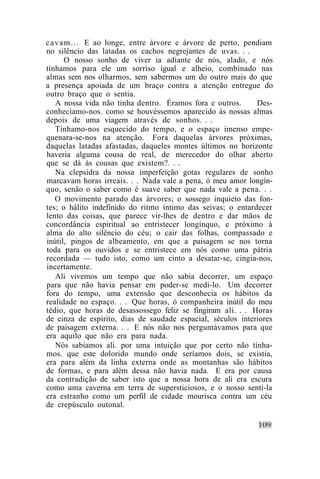 c a v a m . . . E ao longe, entre árvore e árvore de perto, pendiam
no silêncio das latadas os cachos negrejantes de uvas. . .
        O nosso sonho de viver ia adiante de nós, alado, e nós
tínhamos para ele um sorriso igual e alheio, combinado nas
almas sem nos olharmos, sem sabermos um do outro mais do que
a presença apoiada de um braço contra a atenção entregue do
outro braço que o sentia.
    A nossa vida não tinha dentro. Éramos fora e outros.       Des-
conhecíamo-nos. como se houvéssemos aparecido às nossas almas
depois de uma viagem através de sonhos. . .
    Tínhamo-nos esquecido do tempo, e o espaço imenso empe-
quenara-se-nos na atenção. Fora daquelas árvores próximas,
daquelas latadas afastadas, daqueles montes últimos no horizonte
haveria alguma cousa de real, de merecedor do olhar aberto
que se dá às cousas que existem?. . .
    Na clepsidra da nossa imperfeição gotas regulares de sonho
marcavam horas irreais. . . Nada vale a pena, ó meu amor longín-
quo, senão o saber como é suave saber que nada vale a pena. . .
    O movimento parado das árvores; o sossego inquieto das fon-
tes; o hálito indefinido do ritmo íntimo das seivas; o entardecer
lento das coisas, que parece vir-lhes de dentro e dar mãos de
concordância espiritual ao entristecer longínquo, e próximo à
alma do alto silêncio do céu; o cair das folhas, compassado e
inútil, pingos de alheamento, em que a paisagem se nos torna
toda para os ouvidos e se entristece em nós como uma pátria
recordada — tudo isto, como um cinto a desatar-se, cingia-nos,
incertamente.
    Ali vivemos um tempo que não sabia decorrer, um espaço
para que não havia pensar em poder-se medi-lo. Um decorrer
fora do tempo, uma extensão que desconhecia os hábitos da
realidade no espaço. . . Que horas, ó companheira inútil do meu
tédio, que horas de desassossego feliz se fingiram ali. . . Horas
de cinza de espírito, dias de saudade espacial, séculos interiores
de paisagem externa. . . E nós não nos perguntávamos para que
era aquilo que não era para nada.
    Nós sabíamos ali. por uma intuição que por certo não tínha-
mos. que este dolorido mundo onde seríamos dois, se existia,
era para além da linha externa onde as montanhas são hábitos
de formas, e para além dessa não havia nada. E era por causa
da contradição de saber isto que a nossa hora de ali era escura
como uma caverna em terra de supersticiosos, e o nosso senti-la
era estranho como um perfil de cidade mourisca contra um céu
de crepúsculo outonal.
 