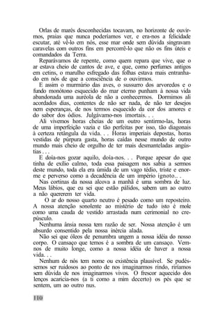 Orlas de marés desconhecidas tocavam, no horizonte de ouvir-
mos, praias que nunca poderíamos ver, e era-nos a felicidade
escutar, até vê-lo em nós, esse mar onde sem dúvida singravam
caravelas com outros fins em percorrê-lo que não os fins úteis e
comandados da Terra.
   Reparávamos de repente, como quem repara que vive, que o
ar estava cheio de cantos de ave, e que, como perfumes antigos
em cetins, o marulho esfregado das folhas estava mais entranha-
do em nós de que a consciência de o ouvirmos.
   E assim o murmúrio das aves, o sussurro dos arvoredos e o
fundo monótono esquecido do mar eterno punham à nossa vida
abandonada uma auréola de não a conhecermos. Dormimos ali
acordados dias, contentes de não ser nada, de não ter desejos
nem esperanças, de nos termos esquecido da cor dos amores e
do sabor dos ódios. Julgávamo-nos imortais. . .
   Ali vivemos horas cheias de um outro sentirmo-las, horas
de uma imperfeição vazia e tão perfeitas por isso, tão diagonais
à certeza retângula da vida. . . Horas imperiais depostas, horas
vestidas de púrpura gasta, horas caídas nesse mundo de outro
mundo mais cheio de orgulho de ter mais desmanteladas angús-
tias . . .
   E doía-nos gozar aquilo, doía-nos. . . Porque apesar do que
tinha de exílio calmo, toda essa paisagem nos sabia a sermos
deste mundo, toda ela era úmida de um vago tédio, triste e enor-
me e perverso como a decadência de um império ignoto.. .
   Nas cortinas da nossa alcova a manhã é uma sombra de luz.
Meus lábios, que eu sei que estão pálidos, sabem um ao outro
a não quererem ter vida.
       O ar do nosso quarto neutro é pesado como um reposteiro.
A nossa atenção sonolente ao mistério de tudo isto é mole
como uma cauda de vestido arrastada num cerimonial no cre-
púsculo.
   Nenhuma ânsia nossa tem razão de ser. Nossa atenção é um
absurdo consentido pela nossa inércia alada.
   Não sei que óleos de penumbra ungem a nossa idéia do nosso
corpo. O cansaço que temos é a sombra de um cansaço. Vem-
nos de muito longe, como a nossa idéia de haver a nossa
vida. . .
   Nenhum de nós tem nome ou existência plausível. Se pudés-
semos ser ruidosos ao ponto de nos imaginarmos rindo, riríamos
sem dúvida de nos imaginarmos vivos. O frescor aquecido dos
lenços acaricia-nos (a ti como a mim decerto) os pés que se
sentem, um ao outro nus.
 
