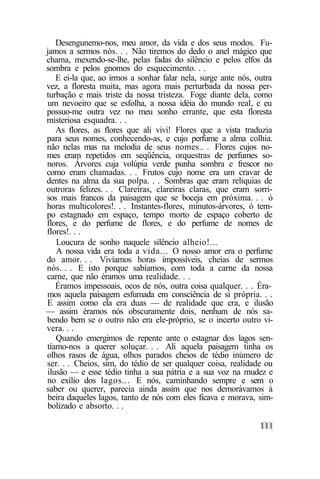 Desengunemo-nos, meu amor, da vida e dos seus modos. Fu-
jamos a sermos nós. . . Não tiremos do dedo o anel mágico que
chama, mexendo-se-lhe, pelas fadas do silêncio e pelos elfos da
sombra e pelos gnomos do esquecimento. . .
    E ei-la que, ao irmos a sonhar falar nela, surge ante nós, outra
vez, a floresta muita, mas agora mais perturbada da nossa per-
turbação e mais triste da nossa tristeza. Foge diante dela, como
 um nevoeiro que se esfolha, a nossa idéia do mundo real, e eu
possuo-me outra vez no meu sonho errante, que esta floresta
misteriosa esquadra. . .
    As flores, as flores que ali vivi! Flores que a vista traduzia
para seus nomes, conhecendo-as, e cujo perfume a alma colhia.
não nelas mas na melodia de seus nomes.. . Flores cujos no-
mes eram repetidos em seqüência, orquestras de perfumes so-
noros. Árvores cuja volúpia verde punha sombra e frescor no
como eram chamadas. . . Frutos cujo nome era um cravar de
dentes na alma da sua polpa. . . Sombras que eram relíquias de
outroras felizes. . . Clareiras, clareiras claras, que eram sorri-
sos mais francos da paisagem que se boceja em próxima. . . ó
horas multicolores!. . . Instantes-flores, minutos-árvores, ó tem-
po estagnado em espaço, tempo morto de espaço coberto de
flores, e do perfume de flores, e do perfume de nomes de
flores!. . .
    Loucura de sonho naquele silêncio alheio!...
    A nossa vida era toda a vida... O nosso amor era o perfume
do amor. . . Vivíamos horas impossíveis, cheias de sermos
nós. . . E isto porque sabíamos, com toda a carne da nossa
carne, que não éramos uma realidade. . .
    Éramos impessoais, ocos de nós, outra coisa qualquer. . . Éra-
mos aquela paisagem esfumada em consciência de si própria. . .
E assim como ela era duas — de realidade que era, e ilusão
— assim éramos nós obscuramente dois, nenhum de nós sa-
bendo bem se o outro não era ele-próprio, se o incerto outro vi-
vera. . .
    Quando emergimos de repente ante o estagnar dos lagos sen-
tíamo-nos a querer soluçar. . . Ali aquela paisagem tinha os
olhos rasos de água, olhos parados cheios de tédio inúmero de
ser. . . Cheios, sim, do tédio de ser qualquer coisa, realidade ou
 ilusão — e esse tédio tinha a sua pátria e a sua voz na mudez e
no exílio dos lagos... E nós, caminhando sempre e sem o
saber ou querer, parecia ainda assim que nos demorávamos à
 beira daqueles lagos, tanto de nós com eles ficava e morava, sim-
 bolizado e absorto. . .
 