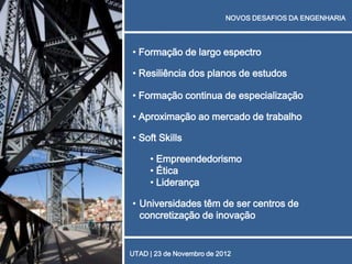 NOVOS DESAFIOS DA ENGENHARIA




• Formação de largo espectro

• Resiliência dos planos de estudos

• Formação continua de especialização

• Aproximação ao mercado de trabalho

• Soft Skills

     • Empreendedorismo
     • Ética
     • Liderança

• Universidades têm de ser centros de
  concretização de inovação


UTAD | 23 de Novembro de 2012
 