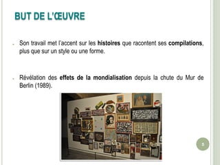 BUT DE L’ŒUVRE

●   Son travail met l’accent sur les histoires que racontent ses compilations,
    plus que sur un style ou une forme.


●   Révélation des effets de la mondialisation depuis la chute du Mur de
    Berlin (1989).




                                                                             5
 