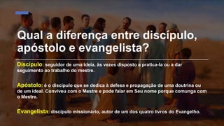 Qual a diferença entre discípulo,
apóstolo e evangelista?
Discípulo: seguidor de uma ideia, às vezes disposto a pratica-la ou a dar
seguimento ao trabalho do mestre.
Apóstolo: é o discípulo que se dedica à defesa e propagação de uma doutrina ou
de um ideal. Conviveu com o Mestre e pode falar em Seu nome porque comunga com
o Mestre.
Evangelista: discípulo missionário, autor de um dos quatro livros do Evangelho.
 