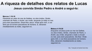 A riqueza de detalhes dos relatos de Lucas
Marcos 1:16-18
Passando ao redor do mar da Galileia, viu dois irmãos, Simão,
chamado de Pedro, e André, seu irmão, lançando {a rede} no mar,
pois eram pescadores. Disse-lhes Jesus: Vinde após mim, e vos
farei que se tornem pescadores de homens. E, deixando
imediatamente as redes, seguiram-no.
Mateus 4:18-20
Enquanto circulava junto ao mar da Galileia,
viu dois irmãos, Simão, chamado de Pedro, e
André, seu irmão, lançando a rede a circular
no mar, pois eram pescadores. Diz-lhes: Vinde
após mim, e vos farei pescadores de homens.
Eles, deixando imediatamente as redes,
seguiram-no.
Obs.: Tradução de Haroldo Dutra Dias
Jesus convida Simão Pedro e André a segui-lo:
 