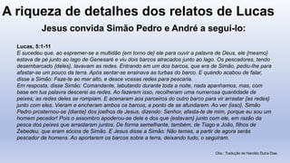 A riqueza de detalhes dos relatos de Lucas
Lucas, 5:1-11
E sucedeu que, ao espremer-se a multidão {em torno de} ele para ouvir a palavra de Deus, ele {mesmo}
estava de pé junto ao lago de Genesaré e viu dois barcos atracados junto ao lago. Os pescadores, tendo
desembarcado {deles}, lavavam as redes. Entrando em um dos barcos, que era de Simão, pediu-lhe para
afastar-se um pouco da terra. Após sentar-se ensinava as turbas do barco. E quando acabou de falar,
disse a Simão: Faze-te ao mar alto, e desce vossas redes para pescaria.
Em resposta, disse Simão: Comandante, labutando durante toda a noite, nada apanhamos, mas, com
base em tua palavra descerei as redes. Ao fazerem isso, recolheram uma numerosa quantidade de
peixes; as redes deles se rompiam. E acenaram aos parceiros do outro barco para vir arrastar {as redes}
junto com eles. Vieram e encheram ambos os barcos, a ponto de se afundarem. Ao ver {isso}, Simão
Pedro prosternou-se {diante} dos joelhos de Jesus, dizendo: Senhor, afasta-te de mim, porque eu sou um
homem pecador! Pois o assombro apoderou-se dele e dos que {estavam} junto com ele, em razão da
pesca dos peixes que arrastaram juntos. De forma semelhante, também, de Tiago e João, filhos de
Zebedeu, que eram sócios de Simão. E Jesus disse a Simão: Não temas, a partir de agora serás
pescador de homens. Ao aportarem os barcos sobre a terra, deixando tudo, o seguiram.
Obs.: Tradução de Haroldo Dutra Dias
Jesus convida Simão Pedro e André a segui-lo:
 