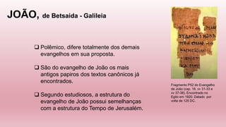 JOÃO, de Betsaida - Galileia
Fragmento P52 do Evangelho
de João (cap. 18. vv 31-33 e
vv 37-38). Encontrado no
Egito em 1920. Datado por
volta de 125 DC.
 Polêmico, difere totalmente dos demais
evangelhos em sua proposta.
 São do evangelho de João os mais
antigos papiros dos textos canônicos já
encontrados.
 Segundo estudiosos, a estrutura do
evangelho de João possui semelhanças
com a estrutura do Tempo de Jerusalém.
 