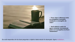 • Ficou clara a diferença entre
os evangelhos chamados
sinóticos e o evangelho de
João?
• Você saberia a partir de
agora comentar sucintamente
sobre os 4 evangelhos do Novo
Testamento?
Se você respondeu sim às duas perguntas o objetivo deste estudo foi alcançado. Agora multiplique...
 