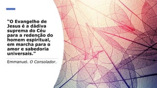 “O Evangelho de
Jesus é a dádiva
suprema do Céu
para a redenção do
homem espiritual,
em marcha para o
amor e sabedoria
universais.”
Emmanuel. O Consolador.
 