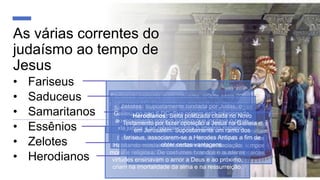 As várias correntes do
judaísmo ao tempo de
Jesus
• Fariseus
• Saduceus
• Samaritanos
• Essênios
• Zelotes
• Herodianos
Fariseus: corrente mais influente, criada entre 200
e 180 anos AC. Cumpridores das práticas exteriores
do culto. Orgulho e ânsia de dominação marcaram
suas características.
Saduceus: fundada por Sadoc por volta do ano 248
AC. Não criam na imortalidade nem na
ressurreição. Colocavam as boas obras e a
observância pura e simples da Lei acima das
práticas exteriores do culto.
Samaritanos: dissidentes de Israel após a divisão
das dez tribos. Avessos aos reis de Judá, admitiam
somente o pentateuco. Para os judeus ortodoxos
constituíam grupo de hereges. Ainda nos tempos
atuais observam com mais rigor as leis mosaicas.
Essênios: Fundada por volta do ano 150 AC.
Habitando mosteiros formavam uma associação
moral e religiosa. De costumes brandos e austeras
virtudes ensinavam o amor a Deus e ao próximo,
criam na imortalidade da alma e na ressurreição.
Zelotes: Supostamente fundada por Judas, o
Galileu, no ano 6 DC. Sua origem está relacionada
ao movimento político judaico que incitava o povo
da judeia a se rebelar contra o império romano.
Herodianos: Seita politizada citada no Novo
Testamento por fazer oposição a Jesus na Galileia e
em Jerusalém. Supostamente um ramo dos
fariseus, associarem-se a Herodes Antipas a fim de
obter certas vantagens.
 