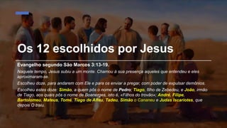 Os 12 escolhidos por Jesus
Evangelho segundo São Marcos 3:13-19.
Naquele tempo, Jesus subiu a um monte. Chamou à sua presença aqueles que entendeu e eles
aproximaram-se.
Escolheu doze, para andarem com Ele e para os enviar a pregar, com poder de expulsar demônios.
Escolheu estes doze: Simão, a quem pôs o nome de Pedro; Tiago, filho de Zebedeu, e João, irmão
de Tiago, aos quais pôs o nome de Boanerges, isto é, «Filhos do trovão»; André, Filipe,
Bartolomeu, Mateus, Tomé, Tiago de Alfeu, Tadeu, Simão o Cananeu e Judas Iscariotes, que
depois O traiu.
 