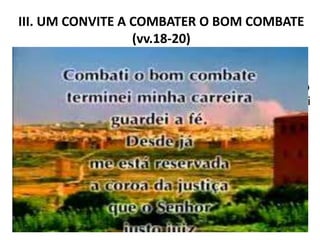 III. UM CONVITE A COMBATER O BOM COMBATE
(vv.18-20)
1. A boa milícia. Depois de orientar Timóteo sobre a
difícil missão de combater as heresias, na igreja de
Éfeso, Paulo dá uma palavra de ânimo, encorajamento
e incentivo ao jovem pastor. Como um verdadeiro “pai
na fé”, o apóstolo diz: “Este mandamento te dou, meu
filho Timóteo, que, segundo as profecias que houve
acerca de ti, milites por elas boa milícia” (1Tm 1.18).
Paulo lembra a Timóteo que seu ministério foi
confirmado por profecia. Deduz-se, do texto, que as
profecias eram tão consistentes, que Timóteo deveria
militar “a boa milícia”, ou o bom combate, com base
naquilo que Deus lhe havia falado (1Tm 1.18).
11
 