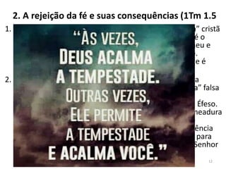 2. A rejeição da fé e suas consequências (1Tm 1.5
1. Quem rejeita “a fé não fingida” e a “boa consciência” cristã
colhe os resultados de sua má escolha. O resultado é o
“naufrágio na fé”. Paulo toma como exemplo Himeneu e
Alexandre, obreiros que entraram por esse caminho.
Quanto a Himeneu, sua postura é tão terrível que ele é
citado em 2 Timóteo 2.17.
2. Seu nome deriva de Himen, “deus do casamento”, na
mitologia grega. Não se sabe ao certo qual “doutrina” falsa
ele semeava. Estudiosos dizem que ambos eram
representantes do gnosticismo no meio da igreja de Éfeso.
Com relação a Alexandre, aliado de Himeneu na semeadura
das falsas doutrinas, era tão pernicioso, que Paulo o
considera desviado ou “naufragado” na fé. Sua influência
era tão maliciosa que Paulo os entregou “a Satanás, para
que aprendam a não blasfemar” (1Tm 1.20). Que o Senhor
livre sua Igreja dos falsos mestres.
12
 
