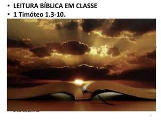 • LEITURA BÍBLICA EM CLASSE
• 1 Timóteo 1.3-10.
• 3 — Como te roguei, quando parti para a Macedônia, que ficasses em
Éfeso, para advertires a alguns que não ensinem outra doutrina,
• 4 — nem se deem a fábulas ou a genealogias intermináveis, que mais
produzem questões do que edificação de Deus, que consiste na fé; assim
o faço agora.
• 5 — Ora, o fim do mandamento é o amor de um coração puro, e de uma
boa consciência, e de uma fé não fingida.
• 6 — Do que desviando-se alguns, se entregaram a vãs contendas,
• 7 — querendo ser doutores da lei e não entendendo nem o que dizem
nem o que afirmam.
• 8 — Sabemos, porém, que a lei é boa, se alguém dela usa
legitimamente,
• 9 — sabendo isto: que a lei não é feita para o justo, mas para os injustos
e obstinados, para os ímpios e pecadores, para os profanos e
irreligiosos, para os parricidas e matricidas, para os homicidas,
• 10 — para os fornicadores, para os sodomitas, para os roubadores de
homens, para os mentirosos, para os perjuros e para o que for contrário
à sã doutrina.
2
 