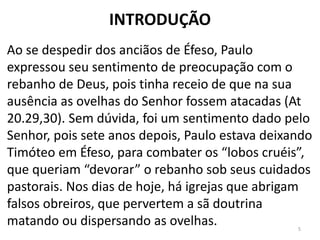 INTRODUÇÃO
Ao se despedir dos anciãos de Éfeso, Paulo
expressou seu sentimento de preocupação com o
rebanho de Deus, pois tinha receio de que na sua
ausência as ovelhas do Senhor fossem atacadas (At
20.29,30). Sem dúvida, foi um sentimento dado pelo
Senhor, pois sete anos depois, Paulo estava deixando
Timóteo em Éfeso, para combater os “lobos cruéis”,
que queriam “devorar” o rebanho sob seus cuidados
pastorais. Nos dias de hoje, há igrejas que abrigam
falsos obreiros, que pervertem a sã doutrina
matando ou dispersando as ovelhas. 5
 