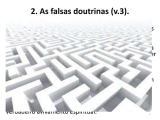2. As falsas doutrinas (v.3).
Os falsos mestres seriam presbíteros, a quem cabia a
tarefa de ministrar o ensino à igreja (1Tm 5.17; 3.2). As
falsas doutrinas eram apresentadas como “fábulas ou
genealogias intermináveis” (1.4). As “fábulas” (gr.
mythoi) eram narrativas imaginárias, lendas, ficção. Na
literatura, têm seu lugar. Mas, na Igreja, não deve haver
espaço para fábulas ou mitos. No texto, não fica claro
qual o conteúdo das “genealogias”, mas, ao lado das
fábulas, eram ensinos que traziam especulações e
controvérsias inúteis que não edificavam os irmãos em
nada. Timóteo foi o mensageiro, enviado por Paulo,
para enfrentar e combater tais ensinos. Há igrejas
evangélicas que aceitam esse tipo de ensino e
permitem que o emocionalismo tome lugar do
verdadeiro avivamento espiritual. 7
 