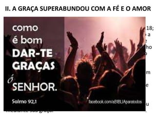 II. A GRAÇA SUPERABUNDOU COM A FÉ E O AMOR
1. Gratidão a Deus. Uma das características marcantes do
caráter de Paulo é o ser grato a Deus (Rm 7.25; 1Co 1.4; 14.18;
2Tm 1.3). Nesta parte da Epístola, ele expressa sua gratidão a
Cristo por tê-lo escolhido e posto no ministério apostólico e
pastoral, apesar de ter sido um terrível opositor do Evangelho
de Jesus (1Tm 1.12,13). É mais uma demonstração do que o
“evangelho da graça de Deus” pode fazer na vida de um
homem. Deus tem seus santos caminhos. O evangelho é a
expressão do amor de Deus, em Cristo Jesus, que alcança um
homem no mais baixo nível de pecado e o faz uma “nova
criatura” (2Co 5.17), e mais, ainda, o faz parte da “família de
Deus” (Ef 2.19). Paulo reconhece que “[...] a graça de nosso
Senhor superabundou com a fé e o amor que há em Jesus
Cristo” (1 Tm 1.14). Foi Jesus quem o salvou e o transformou
mediante sua graça. 9
 