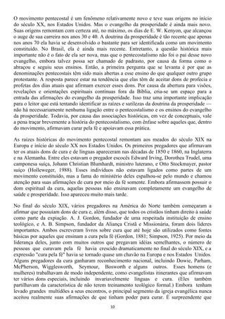 O movimento pentecostal é um fenômeno relativamente novo e teve suas origens no início
do século XX, nos Estados Unidos. Mas o evangelho da prosperidade é ainda mais novo.
Suas origens remontam com certeza até, no máximo, os dias de E. W. Kenyon, que alcançou
o auge de sua carreira nos anos 30 e 40. A doutrina da prosperidade é tão recente que apenas
nos anos 70 ela havia se desenvolvido o bastante para ser identificada como um movimento
constituído. No Brasil, ela é ainda mais recente. Entretanto, a questão histórica mais
importante não é o fato de ela ser nova, mas que o pentecostalismo não foi o pai desse novo
evangelho, embora talvez possa ser chamado de padrasto, por causa da forma como o
abraçou e seguiu seus ensinos. Então, a primeira pergunta que se levanta é por que as
denominações pentecostais têm sido mais abertas a esse ensino do que qualquer outro grupo
protestante. A resposta parece estar na tendência que elas têm de aceitar dons de profecia e
profetas dos dias atuais que afirmam exercer esses dons. Por causa da abertura para visões,
revelações e orientações espirituais contínuas fora da Bíblia, cria-se um espaço para a
entrada das afirmações do evangelho da prosperidade. Isso traz uma importante implicação
para o leitor que está tentando identificar as raízes e sutilezas da doutrina da prosperidade —
não há necessariamente nenhuma ligação entre o pentecostalismo e os ensinos do evangelho
da prosperidade. Todavia, por causa das associações históricas, em vez de conceptuais, vale
a pena traçar brevemente a história do pentecostalismo, com ênfase sobre aqueles que, dentro
do movimento, afirmavam curar pela fé e apoiavam essa prática.

As raízes históricas do movimento pentecostal remontam aos meados do século XIX na
Europa e início do século XX nos Estados Unidos. Os primeiros pregadores que afirmavam
ter os atuais dons de cura e de línguas apareceram nas décadas de 1850 e 1860, na Inglaterra
e na Alemanha. Entre eles estavam o pregador escocês Edward Irving, Dorothea Trudel, uma
camponesa suíça, Johann Christian Blumhardt, ministro luterano, e Otto Stockmayer, pastor
suíço (Holleweger, 1988). Esses indivíduos não estavam ligados como partes de um
movimento constituído, mas a fama do ministério deles espalhou-se pelo mundo e chamou
atenção para suas afirmações de cura por meio da fé somente. Embora afirmassem possuir o
dom espiritual da cura, aquelas pessoas não ensinavam completamente um evangelho de
saúde e prosperidade. Isso apareceu muito mais tarde.

No final do século XIX, vários pregadores na América do Norte também começaram a
afirmar que possuíam dons de cura e, além disso, que todos os cristãos tinham direito à saúde
como parte da expiação. A. J. Gordon, fundador de uma respeitada instituição de ensino
teológico, e A. B. Simpson, fundador da Aliança Cristã e Missionária, foram dois líderes
importantes. Ambos escreveram livros sobre cura que até hoje são utilizados como fontes
básicas por aqueles que ensinam a cura pela fé (Gordon, 1881; Simpson, 1925). Por meio da
liderança deles, junto com muitos outros que pregavam idéias semelhantes, o número de
pessoas que curavam pela fé havia crescido dramaticamente no final do século XIX, e a
expressão "cura pela fé" havia se tornado quase um chavão na Europa e nos Estados Unidos.
Alguns pregadores da cura ganharam reconhecimento nacional, incluindo Dowie, Parham,
McPherson, Wigglesworth, Seymour, Bosworth e alguns outros. Esses homens (e
mulheres) trabalhavam de modo independente, como evangelistas itinerantes que afirmavam
ter vários dons especiais, incluindo invariavelmente línguas e cura. (Eles também
partilhavam da característica de não terem treinamento teológico formal.) Embora tenham
levado grandes multidões a seus encontros, o principal segmento da igreja evangélica nunca
aceitou realmente suas afirmações de que tinham poder para curar. É surpreendente que
                                              10
 