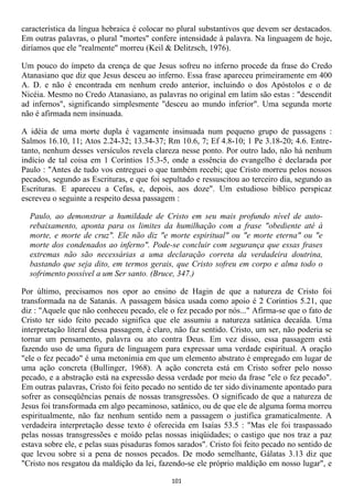 característica da língua hebraica é colocar no plural substantivos que devem ser destacados.
Em outras palavras, o plural "mortes" confere intensidade à palavra. Na linguagem de hoje,
diríamos que ele "realmente" morreu (Keil & Delitzsch, 1976).

Um pouco do ímpeto da crença de que Jesus sofreu no inferno procede da frase do Credo
Atanasiano que diz que Jesus desceu ao inferno. Essa frase apareceu primeiramente em 400
A. D. e não é encontrada em nenhum credo anterior, incluindo o dos Apóstolos e o de
Nicéia. Mesmo no Credo Atanasiano, as palavras no original em latim são estas : "descendit
ad infernos", significando simplesmente "desceu ao mundo inferior". Uma segunda morte
não é afirmada nem insinuada.

A idéia de uma morte dupla é vagamente insinuada num pequeno grupo de passagens :
Salmos 16.10, 11; Atos 2.24-32; 13.34-37; Rm 10.6, 7; Ef 4.8-10; 1 Pe 3.18-20; 4.6. Entre-
tanto, nenhum desses versículos revela clareza nesse ponto. Por outro lado, não há nenhum
indício de tal coisa em 1 Coríntios 15.3-5, onde a essência do evangelho é declarada por
Paulo : "Antes de tudo vos entreguei o que também recebi; que Cristo morreu pelos nossos
pecados, segundo as Escrituras, e que foi sepultado e ressuscitou ao terceiro dia, segundo as
Escrituras. E apareceu a Cefas, e, depois, aos doze". Um estudioso bíblico perspicaz
escreveu o seguinte a respeito dessa passagem :

  Paulo, ao demonstrar a humildade de Cristo em seu mais profundo nível de auto-
  rebaixamento, aponta para os limites da humilhação com a frase "obediente até à
  morte, e morte de cruz". Ele não diz "e morte espiritual" ou "e morte eterna" ou "e
  morte dos condenados ao inferno". Pode-se concluir com segurança que essas frases
  extremas não são necessárias a uma declaração correta da verdadeira doutrina,
  bastando que seja dito, em termos gerais, que Cristo sofreu em corpo e alma todo o
  sofrimento possível a um Ser santo. (Bruce, 347.)

Por último, precisamos nos opor ao ensino de Hagin de que a natureza de Cristo foi
transformada na de Satanás. A passagem básica usada como apoio é 2 Coríntios 5.21, que
diz : "Aquele que não conheceu pecado, ele o fez pecado por nós..." Afirma-se que o fato de
Cristo ter sido feito pecado significa que ele assumiu a natureza satânica decaída. Uma
interpretação literal dessa passagem, é claro, não faz sentido. Cristo, um ser, não poderia se
tornar um pensamento, palavra ou ato contra Deus. Em vez disso, essa passagem está
fazendo uso de uma figura de linguagem para expressar uma verdade espiritual. A oração
"ele o fez pecado" é uma metonímia em que um elemento abstrato é empregado em lugar de
uma ação concreta (Bullinger, 1968). A ação concreta está em Cristo sofrer pelo nosso
pecado, e a abstração está na expressão dessa verdade por meio da frase "ele o fez pecado".
Em outras palavras, Cristo foi feito pecado no sentido de ter sido divinamente apontado para
sofrer as conseqüências penais de nossas transgressões. O significado de que a natureza de
Jesus foi transformada em algo pecaminoso, satânico, ou de que ele de alguma forma morreu
espiritualmente, não faz nenhum sentido nem a passagem o justifica gramaticalmente. A
verdadeira interpretação desse texto é oferecida em Isaías 53.5 : "Mas ele foi traspassado
pelas nossas transgressões e moído pelas nossas iniqüidades; o castigo que nos traz a paz
estava sobre ele, e pelas suas pisaduras fomos sarados". Cristo foi feito pecado no sentido de
que levou sobre si a pena de nossos pecados. De modo semelhante, Gálatas 3.13 diz que
"Cristo nos resgatou da maldição da lei, fazendo-se ele próprio maldição em nosso lugar", e

                                             101
 
