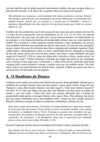 isso não significa que ele tenha assumido uma natureza maldita, mas que carregou sobre si a
pena de nosso pecado. A. B. Bruce diz o seguinte sobre esse aspecto da expiação :

  Não obstante essa mudança, a personalidade (de Jesus) continuou a mesma. Kenosis
  não significa auto-extinção ou a metamorfose de um Ser Divino que se transforma num
  simples homem. Aquele que se esvaziou é o mesmo que se humilhou : kenosis e
  tapeinosis (humilhação) são dois aspectos de uma única mente que reside no mesmo
  sujeito (p. 22).

Também não faz sentido dizer que Cristo nasceu de novo para uma nova natureza divina. Ele
é o autor do novo nascimento, não seu beneficiário (cf. Jo 1.12, 13; Gl 3.26). Ao encerrar
essa discussão, vale notar que, em cada caso, seja na natureza humana, no conhecimento ou
na expiação, o erro básico da doutrina da prosperidade começa com sua visão dualista do
mundo. Por considerar a esfera espiritual sempre primária e mais importante, ela procura
uma realidade espiritual mais profunda por trás de cada ensino. No caso da cruz. pressupõe-
se que a morte física não foi suficiente para fazer a expiação pela realidade espiritual. Paulo
refletiu árdua e demoradamente sobre o evento e significado da cruz, chegando à conclusão
de que não somos salvos por meio de duas mortes, uma física e outra espiritual, mas pelo
sangue de Cristo (Cl 1.20) ou, como ele afirma dois versículos à frente, somos salvos "no
corpo da sua carne". Embora tenhamos verificado que Hagin não gosta de ser comparado
com a Ciência Cristã, negar que o sofrimento e a morte física foram suficientes para fazer
expiação pelos nossos pecados é ensinar a mesma coisa que ela também ensina. Nos dois
casos, trata-se da espiritualização da obra de Jesus, impondo à Bíblia um ensino que não se
encontra nem está insinuado em suas páginas.


4. O Dualismo de Deuses
Fechamos nossa análise da cosmovisão dualista dos ensinos da prosperidade, olhando para a
tendência de enxergar Satanás como um deus oposto e quase igual a Jeová. Hagin diz que
"Satanás é o deus deste mundo. Satanás é um deus negativo. Tudo neste mundo é negativo"
(Perdida, 55.) É claro que Hagin não quer dizer que Satanás é um deus igual ao criador do
mundo e, por essa razão, o leitor deve notar que estamos afirmando que a teologia da
prosperidade tende apenas a enxergar Satanás como igual a Deus. Ela realmente não ensina
que seja assim. Entretanto, essa é uma tendência forte e ocorre em dois sentidos distintos.
Primeiro, Satanás é acusado de todos os problemas, sofrimentos e aflições na vida.

  Deus não é o deus deste mundo. 2 Coríntios 4.4 chama Satanás de o deus deste mundo.
  E as leis que hoje governam a Terra vieram a existir, em grande medida, com a queda
  do homem e a maldição sobre a Terra. É porque as pessoas não entendem isso que
  acusam Deus de acidentes, de doenças, da morte de entes queridos, de tempestades, de
  catástrofes, de terremotos, e de inundações. Deus não é responsável por nenhuma
  dessas coisas, nem é autor delas. (Perdida, 9, 10.)

Kenneth Copeland, herdeiro provável de Hagin nos Estados Unidos, concorda, dizendo :

  Seu inimigo não são as outras pessoas. Satanás é a fonte de todos os seus problemas.
  Algumas pessoas acreditam que Deus envia provas e tribulações. Mas ele forneceu as
                                             102
 