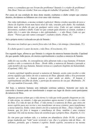 armas e a armadura que nos livram dos problemas! Satanás é o criador de problemas!
  Não Deus! Nem seu vizinho! Nem seu colega de trabalho! (Copeland, 1983, 22.)

Por causa de sua condição de deus deste mundo, exaltamos o diabo sempre que estamos
doentes, duvidamos ou falhamos em viver uma vida vitoriosa.

  Nas vidas individuais, a mesma verdade é aplicável. Muitos cristãos nascidos de novo e
  cheios do Espírito vivem num baixo nível de vida, vencidos pelo diabo. Na realidade,
  falam mais no diabo do que em qualquer outra coisa. Cada vez que contam uma
  desventura, exaltam o diabo. Cada vez que contam quão doentes se sentem, exaltam o
  diabo (ele é o autor das doenças e das enfermidades — e não Deus). Cada vez que
  dizem : "Parece que não vamos conseguir", exaltam o diabo. (Nome, 19.)

Até a própria morte é colocada aos pés de Satanás :

  Devemos nos lembrar que a morte física não é de Deus, é do inimigo. (Autoridade, 55.)

  É o diabo quem é o autor da morte, e não Deus. (Crescimento, 43.)

Em segundo lugar, afirma-se que Satanás é a origem da natureza humana decaída. Copeland
diz que quando Adão pecou, ele morreu espiritualmente e recebeu a natureza de Satanás.

  Adão fez sua escolha. As conseqüências dela afetaram toda a raça humana. O homem
  perdeu a vida e a natureza de Deus... Desde Adão, a natureza de Satanás é passada a
  cada membro da raça humana. Satanás tornou-se o padrasto ilegítimo da humanidade.
  (Copeland, 1983, 34.)

  A morte espiritual significa possuir a natureza de Satanás, assim como receber a vida
  eterna significa que temos em nós a natureza de Deus. Quando Adão e Eva prestaram
  ouvidos ao diabo... o homem passou a estar unido ao diabo... O homem é
  espiritualmente um filho do diabo, e participa da natureza do seu pai. (Redimidos, 29,
  30; veja também Crescendo, 106.)

Até hoje, a natureza humana sem redenção continua satânica. Somente por meio da
conversão o homem pode ser transformado e ocupar seu lugar de direito como participante
da natureza de Deus.

  Algumas pessoas acham que a vida eterna é a vida que terão quando chegarem ao céu.
  A vida eterna, no entanto, é algo que possuímos agora mesmo! A vida eterna é a vida
  de Deus. É a vida do tipo de Deus. A vida eterna é a natureza de Deus, que entra em
  nosso espírito para nos recriar e nos transformar em nova criatura; para transformar
  a nossa natureza. Então, temos dentro em nós a natureza de Deus... Deus é Espírito. O
  homem, que foi feito à imagem e semelhança de Deus, também é uma criatura
  espiritual. Ele está na mesma classe de existência que o próprio Deus. (Espírito, 8, 13.)

  Eu vim para que tenham vida, e a tenham em abundância (João 10.10). A palavra
  grega traduzida por "vida" neste versículo é zoe. Zoe é a própria vida de Deus... Já
  sabemos, portanto, que o homem é espírito. Sendo espírito, encontra-se na mesma
                                             103
 