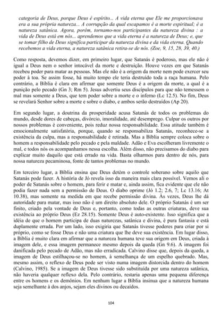 categoria de Deus, porque Deus é espírito... A vida eterna que Ele me proporcionava
  era a sua própria natureza... A corrupção da qual escapamos é a morte espiritual; é a
  natureza satânica. Agora, porém, tornamo-nos participantes da natureza divina : a
  vida de Deus está em nós... aprendemos que a vida eterna é a natureza de Deus; e, que
  se tomar filho de Deus significa participar da natureza divina e da vida eterna. Quando
  recebemos a vida eterna, a natureza satânica retira-se de nós. (Zoe, 9, 15, 28, 39, 40.)

Como resposta, devemos dizer, em primeiro lugar, que Satanás é poderoso, mas ele não é
igual a Deus nem o senhor intocável da morte e destruição. Houve vezes em que Satanás
recebeu poder para matar as pessoas. Mas ele não é a origem da morte nem pode exercer seu
poder à toa. Se assim fosse, há muito tempo ele teria destruído toda a raça humana. Pelo
contrário, a Bíblia é clara em afirmar que somente Deus é a origem da morte, a qual é a
punição pelo pecado (Gn 3; Rm 5). Jesus advertiu seus discípulos para que não temessem o
mal mas somente a Deus, que tem poder sobre a morte e o inferno (Lc 12.5). No fim, Deus
se revelará Senhor sobre a morte e sobre o diabo, e ambos serão destruídos (Ap 20).

Em segundo lugar, a doutrina da prosperidade acusa Satanás de todos os problemas do
mundo, desde dores de cabeças, divórcio, imoralidade, até desemprego. Culpar os outros por
nossos problemas é conveniente, pois reduz nossa responsabilidade. Essa atitude também é
emocionalmente satisfatória, porque, quando se responsabiliza Satanás, reconhece-se a
existência da culpa, mas a responsabilidade é retirada. Mas a Bíblia sempre coloca sobre o
homem a responsabilidade pelo pecado e pela maldade. Adão e Eva escolheram livremente o
mal, e todos nós os acompanhamos nessa escolha. Além disso, não precisamos do diabo para
explicar muito daquilo que está errado na vida. Basta olharmos para dentro de nós, para
nossa natureza pecaminosa, fonte de tantos problemas no mundo.

Em terceiro lugar, a Bíblia ensina que Deus detém o controle soberano sobre aquilo que
Satanás pode fazer. A história de Jó revela isso da maneira mais clara possível. Vemos ali o
poder de Satanás sobre o homem, para ferir e matar e, ainda assim, fica evidente que ele não
podia fazer nada sem a permissão de Deus. O diabo oprime (Jó 1.2; 2.6, 7; Lc 13.16; At
10.38), mas somente na medida em que recebe permissão divina. Às vezes, Deus lhe dá
autoridade para matar, mas isso não é um direito absoluto dele. O próprio Satanás é um ser
finito, criado pela vontade de Deus e, portanto, como todas as outras criaturas, deve sua
existência ao próprio Deus (Ez 28.15). Somente Deus é auto-existente. Isso significa que a
idéia de que o homem participa de duas naturezas, satânica e divina, é pura fantasia e está
duplamente errada. Por um lado, isso exigiria que Satanás tivesse poderes para criar por si
próprio, como se fosse Deus e não uma criatura que lhe deve sua existência. Em lugar disso,
a Bíblia é muito clara em afirmar que a natureza humana teve sua origem em Deus, criada à
imagem dele, e essa imagem permanece mesmo depois da queda (Gn 9.6). A imagem foi
danificada pelo pecado de Adão, mas não erradicada. Calvino disse que, depois da queda, a
imagem de Deus estilhaçou-se no homem, à semelhança de um espelho quebrado. Mas,
mesmo assim, o reflexo de Deus pode ser visto numa imagem distorcida dentro do homem
(Calvino, 1985). Se a imagem de Deus tivesse sido substituída por uma natureza satânica,
não haveria qualquer reflexo dela. Pelo contrário, restaria apenas uma pequena diferença
entre os homens e os demônios. Em nenhum lugar a Bíblia insinua que a natureza humana
seja semelhante à dos anjos, sejam eles divinos ou decaídos.


                                            104
 